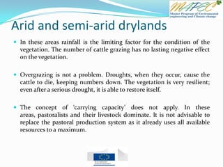 Arid and semi-arid drylands
 In these areas rainfall is the limiting factor for the condition of the
vegetation. The number of cattle grazing has no lasting negative effect
on the vegetation.
 Overgrazing is not a problem. Droughts, when they occur, cause the
cattle to die, keeping numbers down. The vegetation is very resilient;
even after a serious drought, it is able to restore itself.
 The concept of ‘carrying capacity’ does not apply. In these
areas, pastoralists and their livestock dominate. It is not advisable to
replace the pastoral production system as it already uses all available
resources to a maximum.
 