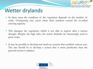Wetter drylands
 In these areas the condition of the vegetation depends on the number of
cattle. Overgrazing may occur when their numbers exceed the so-called
carrying capacity.
 This damages the vegetation, which is not able to regrow after a serious
drought. Despite the high risks, the wetter drylands are increasingly used to
grow crops.
 It may be possible to develop new land-use systems that combine various uses.
The aim should be to develop a system that is more productive than the
pastoral system it replaces.
 