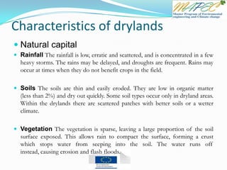 Characteristics of drylands
 Natural capital
 Rainfall The rainfall is low, erratic and scattered, and is concentrated in a few
heavy storms. The rains may be delayed, and droughts are frequent. Rains may
occur at times when they do not benefit crops in the field.
 Soils The soils are thin and easily eroded. They are low in organic matter
(less than 2%) and dry out quickly. Some soil types occur only in dryland areas.
Within the drylands there are scattered patches with better soils or a wetter
climate.
 Vegetation The vegetation is sparse, leaving a large proportion of the soil
surface exposed. This allows rain to compact the surface, forming a crust
which stops water from seeping into the soil. The water runs off
instead, causing erosion and flash floods.
 
