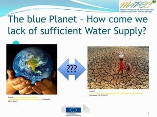 The blue Planet – How come we
lack of sufficient Water Supply?

2
???
Source:
http://omiusajpic.org/files/2011/05/2935018067_cec6254493.jpg
[Accessed: 30.01.2012]
Source: http://true101story.com/wp-
content/uploads/2010/04/eath-hands.jpg [Accessed:
30.01.2012]
 