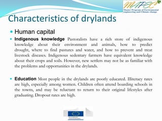 Characteristics of drylands
 Human capital
 Indigenous knowledge Pastoralists have a rich store of indigenous
knowledge about their environment and animals, how to predict
drought, where to find pastures and water, and how to prevent and treat
livestock diseases. Indigenous sedentary farmers have equivalent knowledge
about their crops and soils. However, new settlers may not be as familiar with
the problems and opportunities in the drylands.
 Education Most people in the drylands are poorly educated. Illiteracy rates
are high, especially among women. Children often attend boarding schools in
the towns, and may be reluctant to return to their original lifestyles after
graduating. Dropout rates are high.
 