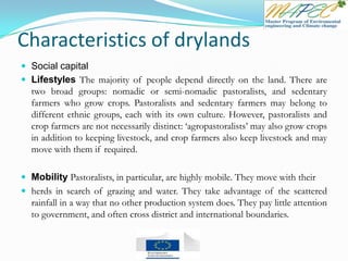 Characteristics of drylands
 Social capital
 Lifestyles The majority of people depend directly on the land. There are
two broad groups: nomadic or semi-nomadic pastoralists, and sedentary
farmers who grow crops. Pastoralists and sedentary farmers may belong to
different ethnic groups, each with its own culture. However, pastoralists and
crop farmers are not necessarily distinct: ‘agropastoralists’ may also grow crops
in addition to keeping livestock, and crop farmers also keep livestock and may
move with them if required.
 Mobility Pastoralists, in particular, are highly mobile. They move with their
 herds in search of grazing and water. They take advantage of the scattered
rainfall in a way that no other production system does. They pay little attention
to government, and often cross district and international boundaries.
 