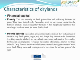 Characteristics of drylands
 Financial capital
 Poverty The vast majority of both pastoralists and sedentary farmers are
poor. They have limited cash. Pastoralists tend to have more capital (in the
form of animals) than do sedentary farmers. A few people are wealthier: they
own larger herds or more (or more fertile) land.
 Income sources Pastoralists are commercially oriented: they sell animals in
order to buy food (grains, sugar, tea) and things they cannot make themselves
(cooking utensils, clothes), to pay school, veterinary and medical fees, and to
buyfood in an emergency. However, pastoralists often lack a market for their
animals. Crop farmers are more subsistence-oriented: they grow most of their
own food. Many men seek employment in the cities for at least part of the
year.
 