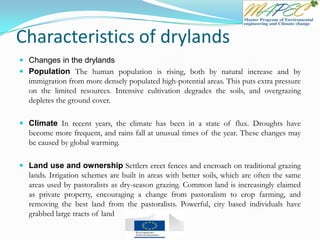 Characteristics of drylands
 Changes in the drylands
 Population The human population is rising, both by natural increase and by
immigration from more densely populated high-potential areas. This puts extra pressure
on the limited resources. Intensive cultivation degrades the soils, and overgrazing
depletes the ground cover.
 Climate In recent years, the climate has been in a state of flux. Droughts have
become more frequent, and rains fall at unusual times of the year. These changes may
be caused by global warming.
 Land use and ownership Settlers erect fences and encroach on traditional grazing
lands. Irrigation schemes are built in areas with better soils, which are often the same
areas used by pastoralists as dry-season grazing. Common land is increasingly claimed
as private property, encouraging a change from pastoralism to crop farming, and
removing the best land from the pastoralists. Powerful, city based individuals have
grabbed large tracts of land
 