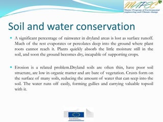 Soil and water conservation
 A significant percentage of rainwater in dryland areas is lost as surface runoff.
Much of the rest evaporates or percolates deep into the ground where plant
roots cannot reach it. Plants quickly absorb the little moisture still in the
soil, and soon the ground becomes dry, incapable of supporting crops.
 Erosion is a related problem.Dryland soils are often thin, have poor soil
structure, are low in organic matter and are bare of vegetation. Crusts form on
the surface of many soils, reducing the amount of water that can seep into the
soil. The water runs off easily, forming gullies and carrying valuable topsoil
with it.
 