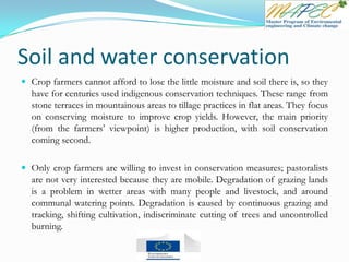 Soil and water conservation
 Crop farmers cannot afford to lose the little moisture and soil there is, so they
have for centuries used indigenous conservation techniques. These range from
stone terraces in mountainous areas to tillage practices in flat areas. They focus
on conserving moisture to improve crop yields. However, the main priority
(from the farmers’ viewpoint) is higher production, with soil conservation
coming second.
 Only crop farmers are willing to invest in conservation measures; pastoralists
are not very interested because they are mobile. Degradation of grazing lands
is a problem in wetter areas with many people and livestock, and around
communal watering points. Degradation is caused by continuous grazing and
tracking, shifting cultivation, indiscriminate cutting of trees and uncontrolled
burning.
 