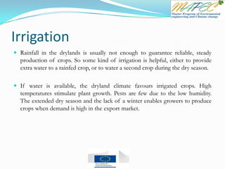 Irrigation
 Rainfall in the drylands is usually not enough to guarantee reliable, steady
production of crops. So some kind of irrigation is helpful, either to provide
extra water to a rainfed crop, or to water a second crop during the dry season.
 If water is available, the dryland climate favours irrigated crops. High
temperatures stimulate plant growth. Pests are few due to the low humidity.
The extended dry season and the lack of a winter enables growers to produce
crops when demand is high in the export market.
 