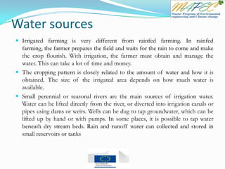 Water sources
 Irrigated farming is very different from rainfed farming. In rainfed
farming, the farmer prepares the field and waits for the rain to come and make
the crop flourish. With irrigation, the farmer must obtain and manage the
water. This can take a lot of time and money.
 The cropping pattern is closely related to the amount of water and how it is
obtained. The size of the irrigated area depends on how much water is
available.
 Small perennial or seasonal rivers are the main sources of irrigation water.
Water can be lifted directly from the river, or diverted into irrigation canals or
pipes using dams or weirs. Wells can be dug to tap groundwater, which can be
lifted up by hand or with pumps. In some places, it is possible to tap water
beneath dry stream beds. Rain and runoff water can collected and stored in
small reservoirs or tanks
 