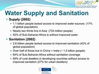 Water Supply and Sanitation
 Supply (2002)
 1.1 billion people lacked access to improved water sources (17%
of global population)
 Nearly two thirds live in Asia (733 million people)
 42% of Sub-Saharan Africa is without improved water
 Sanitation (2002)
 2.6 billion people lacked access to improved sanitation (42% of
global population)
 Over half of those live in China + India (~ 1.5 billion people)
 64% of Sub-Saharan Africa without sanitation coverage
 69% of rural dwellers in developing countries without access to
improved sanitation (27% for urban dwellers)
 