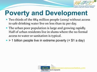 Poverty and Development
 Two thirds of the 884 million people (2009) without access
to safe drinking water live on less than $2 per day.
 The urban poor population is large and growing rapidly.
Half of urban residents live in slums where the no formal
access to water or sanitation is typical.
 > 1 billion people live in extreme poverty (< $1 a day)
http://www.unmillenniumproject.org/resources/fastfacts_e.htm
http://stats.oecd.org/qwids
 