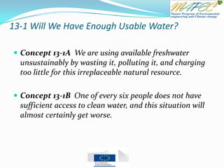 13-1 Will We Have Enough Usable Water?
 Concept 13-1A We are using available freshwater
unsustainably by wasting it, polluting it, and charging
too little for this irreplaceable natural resource.
 Concept 13-1B One of every six people does not have
sufficient access to clean water, and this situation will
almost certainly get worse.
 