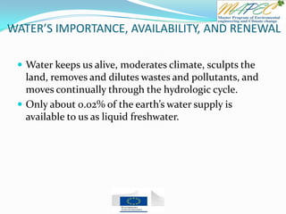 WATER’S IMPORTANCE, AVAILABILITY, AND RENEWAL
 Water keeps us alive, moderates climate, sculpts the
land, removes and dilutes wastes and pollutants, and
moves continually through the hydrologic cycle.
 Only about 0.02% of the earth’s water supply is
available to us as liquid freshwater.
 