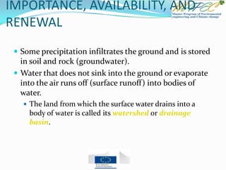 IMPORTANCE, AVAILABILITY, AND
RENEWAL
 Some precipitation infiltrates the ground and is stored
in soil and rock (groundwater).
 Water that does not sink into the ground or evaporate
into the air runs off (surface runoff) into bodies of
water.
 The land from which the surface water drains into a
body of water is called its watershed or drainage
basin.
 