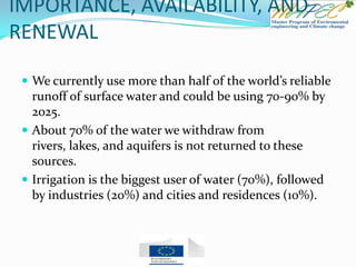 IMPORTANCE, AVAILABILITY, AND
RENEWAL
 We currently use more than half of the world’s reliable
runoff of surface water and could be using 70-90% by
2025.
 About 70% of the water we withdraw from
rivers, lakes, and aquifers is not returned to these
sources.
 Irrigation is the biggest user of water (70%), followed
by industries (20%) and cities and residences (10%).
 