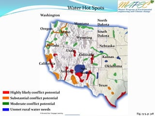Fig. 13-5, p. 318
Substantial conflict potential
Highly likely conflict potential
Unmet rural water needs
Moderate conflict potential
Washington
Oregon
Montana
North
Dakota
Idaho South
Dakota
Wyoming
Nevada Nebraska
Utah
Colorado
Kansas
California
Oklahoma
New
Mexico
Texas
Arizona
Water Hot Spots
 