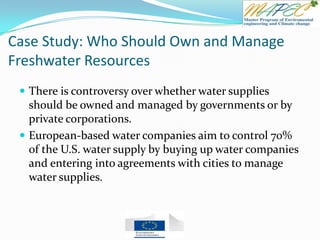 Case Study: Who Should Own and Manage
Freshwater Resources
 There is controversy over whether water supplies
should be owned and managed by governments or by
private corporations.
 European-based water companies aim to control 70%
of the U.S. water supply by buying up water companies
and entering into agreements with cities to manage
water supplies.
 
