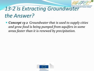 13-2 Is Extracting Groundwater
the Answer?
 Concept 13-2 Groundwater that is used to supply cities
and grow food is being pumped from aquifers in some
areas faster than it is renewed by precipitation.
 