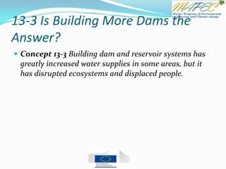 13-3 Is Building More Dams the
Answer?
 Concept 13-3 Building dam and reservoir systems has
greatly increased water supplies in some areas, but it
has disrupted ecosystems and displaced people.
 