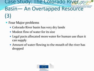 Case Study: The Colorado River
Basin— An Overtapped Resource
(3)
 Four Major problems
 Colorado River basin has very dry lands
 Modest flow of water for its size
 Legal pacts allocated more water for human use than it
can supply
 Amount of water flowing to the mouth of the river has
dropped
 