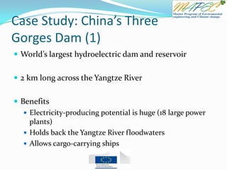 Case Study: China’s Three
Gorges Dam (1)
 World’s largest hydroelectric dam and reservoir
 2 km long across the Yangtze River
 Benefits
 Electricity-producing potential is huge (18 large power
plants)
 Holds back the Yangtze River floodwaters
 Allows cargo-carrying ships
 