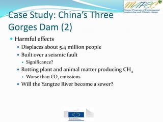Case Study: China’s Three
Gorges Dam (2)
 Harmful effects
 Displaces about 5.4 million people
 Built over a seismic fault
 Significance?
 Rotting plant and animal matter producing CH4
 Worse than CO2 emissions
 Will the Yangtze River become a sewer?
 