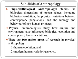 Sub-fields of Anthropology
1/22/2023
1. Physical/Biological Anthropology: studies the
biological dimensions of human beings, including
biological evolution, the physical variations between
contemporary populations, and the biology and
behaviour of non-human primates.
 Physical anthropologists study how culture and
environment have influenced biological evolution and
contemporary human variations.
There are two major areas of research in physical
anthropology:
1) human evolution, and
2) modern human variation/genetics.
 