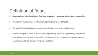Definition of Robot
1. Robotics is an interdisciplinary field that integrates computer science and engineering.
2. Robotics involves design, construction, operation, and use of robots.
3. The goal of robotics is to design machines that can help and assist humans.
4. Robotics integrates fields of mechanical engineering, electrical engineering, information
engineering, mechatronics, electronics, bioengineering, computer engineering, control
engineering, software engineering, among others.
4/25/2022 5
 