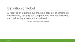 Definition of Robot
A robot is an autonomous machine capable of sensing its
environment, carrying out computations to make decisions,
and performing actions in the real world.
Gill Prat, Toyota Research Institute
4/25/2022 6
 