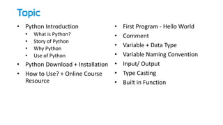 Topic
• Python Introduction
• What is Python?
• Story of Python
• Why Python
• Use of Python
• Python Download + Installation
• How to Use? + Online Course
Resource
• First Program - Hello World
• Comment
• Variable + Data Type
• Variable Naming Convention
• Input/ Output
• Type Casting
• Built in Function
 