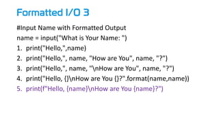 Formatted I/O 3
#Input Name with Formatted Output
name = input("What is Your Name: ")
1. print("Hello,",name)
2. print("Hello,", name, "How are You", name, "?")
3. print("Hello,", name, "nHow are You", name, "?")
4. print("Hello, {}nHow are You {}?".format(name,name))
5. print(f"Hello, {name}nHow are You {name}?")
 