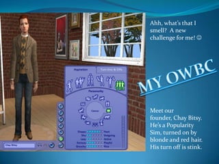 Ahh, what’s that I smell?  A new challenge for me!  Meet our founder, Chay Bitsy. He’s a Popularity Sim, turned on by blonde and red hair. His turn off is stink. MY OWBC 