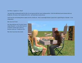 Joe: Mmm, I suppose so… Chess?

Joe seems like a pretty good match for Mia. He can keep up with her never-ending question. I think she definitely found someone who can
handle her. Of course, I can’t exactly tell her this – we’ll just have to wait and see.

I went into this not knowing what to expect, but for a family sim – Mia is surprisingly forward. I guess that’s a good thing for a founder – to be
independent.

Mia: Sure, but I’ll win!

Joe: How could you win? You don’t have a
single skill point! I- on the other hand, am
a scientist. At least, that’s what my
business cards say. I’ll totally win this.

Mia: Give it your best shot, buster.
 