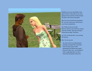 Needless to say, Joe owned Mia in that
game of chess. If she wants to win, she’s
going to have to practice. At the moment,
she seems a bit more preoccupied.

Mia: Fine, you may have won that game,
Mr. Carr, but I assure you I will kick your
ass in future competitions.

Joe: I’d like to see you try, Mia.
Mia: Oh I shall try, and I shall win, and you
shall lose horribly. I dare you to bring it!
Tomorrow morning. I’ll be here!

Joe: Fine, I’ll see you then. I am counting
the seconds.

Mia: I’m sure you are.

  Ah, what is this? Is my little founder
  growing up already? She’s only been
  here for a day! I guess a little
  philosophical simulation was a good
  thing, eh? Either way – she still doesn’t
  have a single logic point, so I don’t
  know how she expects to beat him.
 