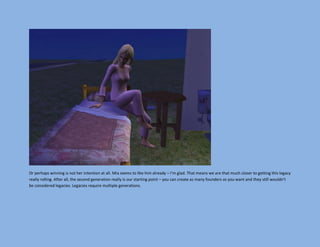 Or perhaps winning is not her intention at all. Mia seems to like him already – I’m glad. That means we are that much closer to getting this legacy
really rolling. After all, the second generation really is our starting point – you can create as many founders as you want and they still wouldn’t
be considered legacies. Legacies require multiple generations.
 