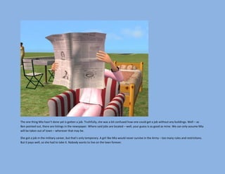 The one thing Mia hasn’t done yet is gotten a job. Truthfully, she was a bit confused how one could get a job without any buildings. Well – as
Ben pointed out, there are listings in the newspaper. Where said jobs are located – well, your guess is as good as mine. We can only assume Mia
will be taken out of town – wherever that may be.

She got a job in the military career, but that’s only temporary. A girl like Mia would never survive in the Army – too many rules and restrictions.
But it pays well, so she had to take it. Nobody wants to live on the lawn forever.
 