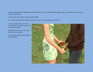 The next morning, Mia’s little boyfriend friend decided to pay her a visit. I thought they were going to play chess, but Mia seems to have more
than just chess planned.

Joe: Mia, how are you? Were you able to sleep last night?

Mia: I slept surprisingly well for sleeping on the lawn. It wasn’t as bad as people make it out to be.

Joe: Oh, I wouldn’t know…I don’t even
own a bed. But I’m glad you’re okay, I was
a bit worried last night.

Mia: What do you mean you don’t own a
bed? Where do you sleep?

Joe: That doesn’t matter. Now how about
that chess game?
 