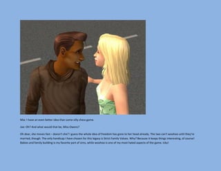 Mia: I have an even better idea than some silly chess game.

Joe: Oh? And what would that be, Miss Owens?

Oh dear, she moves fast – doesn’t she? I guess the whole idea of freedom has gone to her head already. The two can't woohoo until they’re
married, though. The only handicap I have chosen for this legacy is Strict Family Values. Why? Because it keeps things interesting, of course!
Babies and family building is my favorite part of sims, while woohoo is one of my most hated aspects of the game. Icky!
 