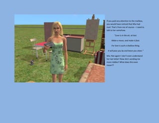 If you paid any attention to the mailbox,
you would have noticed that Mia had
mail. That’s from me of course – I need to
talk to her somehow.

        “Love is in the air, at last.

     Make a move, and make it fast.

     For love is such a shallow thing,

 It will pass you by and leave you clean.”

Mia: Not again! I don’t even understand
her last letter! Now she’s sending me
more riddles? What does this even
mean??
 