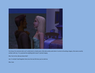 You know, for someone who can’t understand a simple poem, Mia does pretty well when it comes to founding a legacy. She seems overtly
smitten with Joe. I’m surprised the wedding bells haven’t started ringing.

Mia: You’re hot, did you know that?

Joe: I’m afraid I had forgotten that since the last 40 times you’ve told me.

Mia: Cute.
 