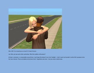 Mia: JOE! I’ve missed you so much! It’s been forever.

Joe: Mia, we saw each other yesterday. Why the sudden enthusiasm?

At least –someone—is reasonable around here. I just hope this doesn’t turn into Twilight – I don’t want my founder’s entire life’s purpose to be
her love interest. There are babies to be bred, here! Hopefully cute ones – but you never really know.
 