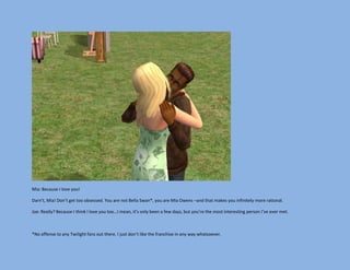 Mia: Because I love you!

Darn’t, Mia! Don’t get too obsessed. You are not Bella Swan*, you are Mia Owens –and that makes you infinitely more rational.

Joe: Really? Because I think I love you too…I mean, it’s only been a few days, but you’re the most interesting person I’ve ever met.



*No offense to any Twilight fans out there. I just don’t like the franchise in any way whatsoever.
 