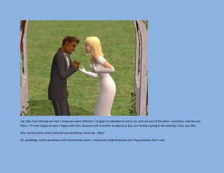 Joe: Mia, from the day we met, I knew you were different. I’m glad you decided to marry me, and not any of the other –countless- townies out
there. I’m even happy to start a legacy with you, because with a mother as special as you, our family is going to be amazing. I love you, Mia.

Mia: You’ve pretty much summed up everything I could say…ditto!

Ah, weddings- such a wondrous and monumental event. I would say congratulations, but they probably don’t care.
 