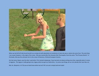 When we last left off, Mia found herself on an empty lot with absolutely no recollection of who she was or where she came from. The only thing
I can reveal, however, is the origin of her name. Mia was named after the character Mia Thermopolis, from the series “The Princess Diaries”. In
the books, Mia was the unknown heir to the crown of Genovia, a fictional European Country.

Her last name, Owens, was the alias I used when I first started roleplaying. I have learned a lot about writing since then, especially when it comes
to legacies. This legacy is really going to be a legacy where we get our hands dirty – try some new things, let our sims decide their own fate, etc.

Mia: So…Benjamin, is it? Do you at least know where we are? All I can see is empty land and roads!
 