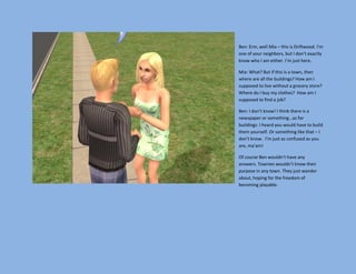 Ben: Erm, well Mia – this is Driftwood. I’m
one of your neighbors, but I don’t exactly
know who I am either. I’m just here.

Mia: What? But if this is a town, then
where are all the buildings? How am I
supposed to live without a grocery store?
Where do I buy my clothes? How am I
supposed to find a job?

Ben: I don’t know! I think there is a
newspaper or something…as for
buildings: I heard you would have to build
them yourself. Or something like that – I
don’t know. I’m just as confused as you
are, ma’am!

Of course Ben wouldn’t have any
answers. Townies wouldn’t know their
purpose in any town. They just wander
about, hoping for the freedom of
becoming playable.
 