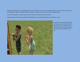 Goopy: I don’t know what you’re talking about! But I don’t think there is any way you can escape this place. It’s just land, as far as the eye can
see. Besides, do I appear uncivilized? I feel rather civilized, as a matter as a fact. Just look at these lovely plaid shorts…

Mia: Err…well my point is… you don’t have a home or a family. You don’t even know who you are…

Goopy: How does that make me uncivilized? By that definition, you’re uncivilized! Personally, I just think you’re crazy.



                                                                                                         Goopy did not seem very happy to meet
                                                                                                         our founder. I guess she comes off as a bit
                                                                                                         forward, but can you really blame her?
                                                                                                         Honestly someone who doesn’t question
                                                                                                         their existence seems pretty insane to
                                                                                                         me.
 