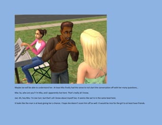 Maybe Joe will be able to understand her. At least Mia finally had the sense to not start the conversation off with her many questions…

Mia: So, who are you? I’m Mia, and I apparently live here. That’s really all I know.

Joe: Ah, hey Mia. I’m Joe Carr, but that’s all I know about myself too. It seems like we’re in the same boat here.

It looks like the man is at least giving her a chance. I hope she doesn’t scare him off as well. It would be nice for the girl to at least have friends.
 