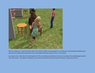 Mia: Yes, it appears so. Doesn’t that seem weird to you? All of a sudden, everyone appears in an empty town named Driftwood. Nobody knows
who they are, nobody knows where they’re from, and nobody knows their purpose or fate. It’s not normal!

Joe: I guess it isn’t, really. But isn’t that the beauty of it? We can decide our own fate here. No rules or restrictions! No established government!
This is a fresh start – an escape from whatever our past may have contained. Who cares what that means, as long as we are free?
 