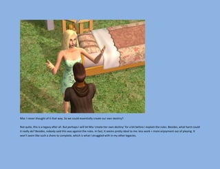 Mia: I never thought of it that way. So we could essentially create our own destiny?

Not quite, this is a legacy after all. But perhaps I will let Mia ‘create her own destiny’ for a bit before I explain the rules. Besides, what harm could
it really do? Besides, nobody said this was against the rules. In fact, it seems pretty ideal to me: less work = more enjoyment out of playing. It
won’t seem like such a chore to complete, which is what I struggled with in my other legacies.
 