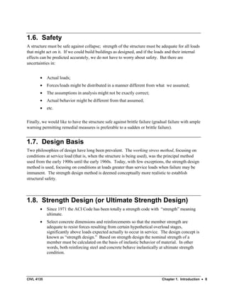 CIVL 4135 Chapter 1. Introduction • 8
1.6. Safety
A structure must be safe against collapse; strength of the structure must be adequate for all loads
that might act on it. If we could build buildings as designed, and if the loads and their internal
effects can be predicted accurately, we do not have to worry about safety. But there are
uncertainties in:
• Actual loads;
• Forces/loads might be distributed in a manner different from what we assumed;
• The assumptions in analysis might not be exactly correct;
• Actual behavior might be different from that assumed;
• etc.
Finally, we would like to have the structure safe against brittle failure (gradual failure with ample
warning permitting remedial measures is preferable to a sudden or brittle failure).
1.7. Design Basis
Two philosophies of design have long been prevalent. The working stress method, focusing on
conditions at service load (that is, when the structure is being used), was the principal method
used from the early 1900s until the early 1960s. Today, with few exceptions, the strength design
method is used, focusing on conditions at loads greater than service loads when failure may be
immanent. The strength design method is deemed conceptually more realistic to establish
structural safety.
1.8. Strength Design (or Ultimate Strength Design)
• Since 1971 the ACI Code has been totally a strength code with “strength” meaning
ultimate.
• Select concrete dimensions and reinforcements so that the member strength are
adequate to resist forces resulting from certain hypothetical overload stages,
significantly above loads expected actually to occur in service. The design concept is
known as “strength design.” Based on strength design the nominal strength of a
member must be calculated on the basis of inelastic behavior of material. In other
words, both reinforcing steel and concrete behave inelastically at ultimate strength
condition.
 