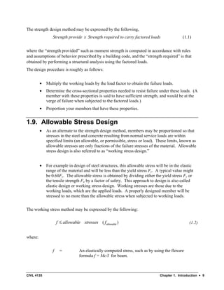 CIVL 4135 Chapter 1. Introduction • 9
The strength design method may be expressed by the following,
Strength provide ≥ Strength required to carry factored loads (1.1)
where the “strength provided” such as moment strength is computed in accordance with rules
and assumptions of behavior prescribed by a building code, and the “strength required” is that
obtained by performing a structural analysis using the factored loads.
The design procedure is roughly as follows:
• Multiply the working loads by the load factor to obtain the failure loads.
• Determine the cross-sectional properties needed to resist failure under these loads. (A
member with these properties is said to have sufficient strength, and would be at the
verge of failure when subjected to the factored loads.)
• Proportion your members that have these properties.
1.9. Allowable Stress Design
• As an alternate to the strength design method, members may be proportioned so that
stresses in the steel and concrete resulting from normal service loads are within
specified limits (an allowable, or permissible, stress or load). These limits, known as
allowable stresses are only fractions of the failure stresses of the material. Allowable
stress design is also referred to as “working stress design.”
• For example in design of steel structures, this allowable stress will be in the elastic
range of the material and will be less than the yield stress Fy. A typical value might
be 0.60Fy. The allowable stress is obtained by dividing either the yield stress Fy or
the tensile strength Fu by a factor of safety. This approach to design is also called
elastic design or working stress design. Working stresses are those due to the
working loads, which are the applied loads. A properly designed member will be
stressed to no more than the allowable stress when subjected to working loads.
The working stress method may be expressed by the following:
( )
allowable
f allowable stresses f
≤ (1.2)
where:
f = An elastically computed stress, such as by using the flexure
formula f = Mc/I for beam.
 